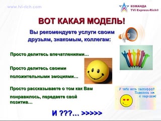 ВОТ КАКАЯ МОДЕЛЬ!   Вы рекомендуете услуги своим друзьям, знакомым, коллегам:   Просто делитесь впечатлениями… Просто делитесь своими  положительными эмоциями… Просто рассказываете о том как Вам  понравилось, передаете свой позитив… И   ???…  >>>>>   www.tvi-rich.com 