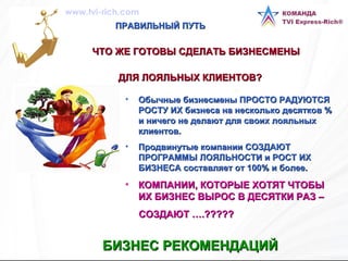 ПРАВИЛЬНЫЙ ПУТЬ Обычные бизнесмены ПРОСТО РАДУЮТСЯ РОСТУ ИХ бизнеса на несколько десятков % и ничего не делают для своих лояльных клиентов. Продвинутые компании СОЗДАЮТ ПРОГРАММЫ ЛОЯЛЬНОСТИ и РОСТ ИХ БИЗНЕСА составляет от 100% и более. КОМПАНИИ, КОТОРЫЕ ХОТЯТ ЧТОБЫ ИХ БИЗНЕС ВЫРОС В ДЕСЯТКИ РАЗ –  СОЗДАЮТ ….????? БИЗНЕС РЕКОМЕНДАЦИЙ   ЧТО ЖЕ ГОТОВЫ СДЕЛАТЬ БИЗНЕСМЕНЫ  ДЛЯ ЛОЯЛЬНЫХ КЛИЕНТОВ?   www.tvi-rich.com 
