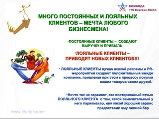 МНОГО ПОСТОЯННЫХ И ЛОЯЛЬНЫХ  КЛИЕНТОВ – МЕЧТА ЛЮБОГО БИЗНЕСМЕНА! ПОСТОЯННЫЕ КЛИЕНТЫ –  СОЗДАЮТ ВЫРУЧКУ И ПРИБЫЛЬ ЛОЯЛЬНЫЕ КЛИЕНТЫ – ПРИВОДЯТ НОВЫХ КЛИЕНТОВ!!! ЛОЯЛЬНЫЕ КЛИЕНТЫ лучше всякой рекламы и PR-мероприятий создают положительный имидж компании, привлекая при этом к процессу покупки ваших товаров своих друзей.  Ничто так не заражает, как восторженный отзыв ЛОЯЛЬНОГО КЛИЕНТА  о том, какой замечательный у него парикмахер, или какой хороший сервис предоставил ему пивной бар   www.tvi-rich.com 
