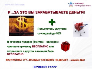 И…ЗА ЭТО ВЫ ЗАРАБАТЫВАЕТЕ ДЕНЬГИ!   Пользуетесь услугами  со скидкой до 50% ФАНТАСТИКА   ???…ПРАВДА? ТАК НИКТО НЕ ДЕЛАЕТ – скажете ВЫ!   НЕУЖЕЛИ?  >>>>>   + В качестве подарка (бонуса) – один раз : =делаете прическу  БЕСПЛАТНО  или  =отдыхаете с другом в пивном баре  БЕСПЛАТНО www.tvi-rich.com 