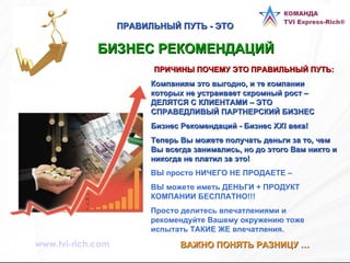 ПРАВИЛЬНЫЙ ПУТЬ - ЭТО БИЗНЕС РЕКОМЕНДАЦИЙ   ПРИЧИНЫ ПОЧЕМУ ЭТО ПРАВИЛЬНЫЙ ПУТЬ: Компаниям это выгодно, и те компании которых не устраивает скромный рост – ДЕЛЯТСЯ С КЛИЕНТАМИ – ЭТО СПРАВЕДЛИВЫЙ ПАРТНЕРСКИЙ БИЗНЕС  Бизнес Рекомендаций - Бизнес XXI века!  Теперь Вы можете получать деньги за то, чем Вы всегда занимались, но до этого Вам никто и никогда не платил за это!   ВЫ просто НИЧЕГО НЕ ПРОДАЕТЕ –  ВЫ можете иметь ДЕНЬГИ + ПРОДУКТ КОМПАНИИ БЕСПЛАТНО!!!  Просто делитесь впечатлениями и рекомендуйте Вашему окружению тоже испытать ТАКИЕ ЖЕ впечатления. ВАЖНО ПОНЯТЬ РАЗНИЦУ … www.tvi-rich.com 