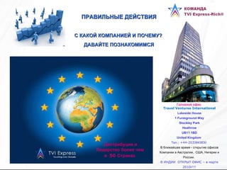 ПРАВИЛЬНЫЕ ДЕЙСТВИЯ С КАКОЙ КОМПАНИЕЙ И ПОЧЕМУ?  ДАВАЙТЕ ПОЗНАКОМИМСЯ Дистрибуция и Лидерство более чем  в  50  Странах   Головной офис   Travel Ventures International Lakeside House 1 Furzeground Way Stockley Park Heathrow UB11 1BD United Kingdom   Тел. : +44-203 3843830   В ближайшее время - открытие офисов Компании в Австралии,  США, Нигерии и России.   В ИНДИИ  ОТКРЫТ ОФИС – в марте 2010г!!! 
