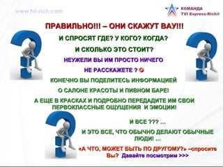 ПРАВИЛЬНО!!! – ОНИ СКАЖУТ ВАУ!!!  И СПРОСЯТ ГДЕ? У КОГО? КОГДА?  И СКОЛЬКО ЭТО СТОИТ? НЕУЖЕЛИ ВЫ ИМ ПРОСТО НИЧЕГО  НЕ РАССКАЖЕТЕ ?   КОНЕЧНО ВЫ ПОДЕЛИТЕСЬ ИНФОРМАЦИЕЙ  О САЛОНЕ КРАСОТЫ И ПИВНОМ БАРЕ!  А ЕЩЕ В КРАСКАХ И ПОДРОБНО ПЕРЕДАДИТЕ ИМ СВОИ ПЕРВОКЛАССНЫЕ ОЩУЩЕНИЯ  И ЭМОЦИИ! И ВСЕ ??? … И ЭТО ВСЕ, ЧТО ОБЫЧНО ДЕЛАЮТ ОБЫЧНЫЕ ЛЮДИ! … «А ЧТО, МОЖЕТ БЫТЬ ПО ДРУГОМУ?» –спросите Вы?  Давайте посмотрим  >>> www.tvi-rich.com 