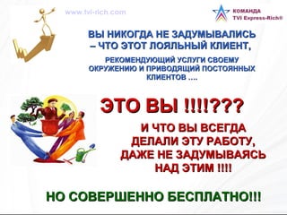ВЫ НИКОГДА НЕ ЗАДУМЫВАЛИСЬ – ЧТО ЭТОТ ЛОЯЛЬНЫЙ КЛИЕНТ,  РЕКОМЕНДУЮЩИЙ УСЛУГИ СВОЕМУ ОКРУЖЕНИЮ И ПРИВОДЯЩИЙ ПОСТОЯННЫХ КЛИЕНТОВ …. ЭТО ВЫ !!!!??? НО СОВЕРШЕННО БЕСПЛАТНО!!!   И ЧТО ВЫ ВСЕГДА ДЕЛАЛИ ЭТУ РАБОТУ, ДАЖЕ НЕ ЗАДУМЫВАЯСЬ НАД ЭТИМ !!!! www.tvi-rich.com 