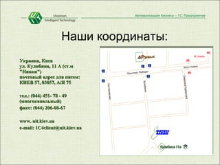 Наши координаты: Украина, Киев  ул. Кулибина, 11 А (ст.м "Нивки")  почтовый адрес для писем:  КИЕВ 57, 03057, А/Я 75 тел.: (044) 451- 78 - 49 (многоканальный) факс: (044) 206-08-67 www. uit.kiev.ua e-mail: 1C4client@uit.kiev.ua 