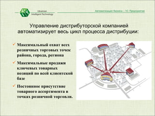 Управление дистрибуторской компанией автоматизирует весь цикл процесса дистрибуции:  Максимальный охват всех розничных торговых точек района, города, региона  Максимальные продажи ключевых товарных позиций по всей клиентской базе  Постоянное присутствие товарного ассортимента в точках розничной торговли.  