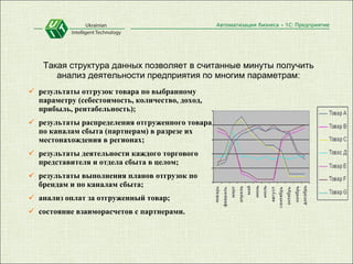 Такая структура данных позволяет в считанные минуты получить анализ деятельности предприятия по многим параметрам: результаты отгрузок товара по выбранному параметру (себестоимость, количество, доход, прибыль, рентабельность);  результаты распределения отгруженного товара по каналам сбыта (партнерам) в разрезе их местонахождения в регионах;  результаты деятельности каждого торгового представителя и отдела сбыта в целом;  результаты выполнения планов отгрузок по брендам и по каналам сбыта;  анализ оплат за отгруженный товар;  состояние взаиморасчетов с партнерами. 