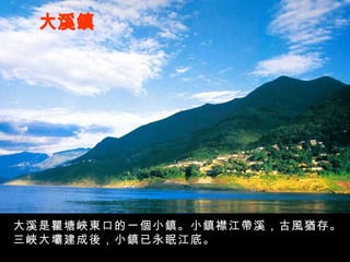 大溪鎮 大溪是瞿塘峽東口的一個小鎮。小鎮襟江帶溪，古風猶存。三峽大壩建成後，小鎮已永眠江底。 