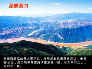 巫峽西口 巫峽西起巫山縣大寧河口，東至湖北巴東縣官渡口，全長 45 公里，是三峽中最富詩情畫意的一峽。沿大寧河北上，可到小三峽。 
