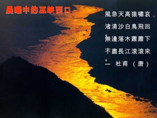 晨曦中的巫峽西口 風急天高猿嘯哀， 渚清沙白鳥飛回。 無邊落木蕭蕭下， 不盡長江滾滾來。 —  杜甫 （唐） 