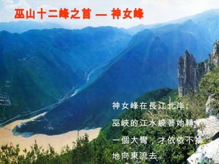 巫山十二峰之首 — 神女峰 神女峰在長江北岸。 巫峽的江水繞著她轉了 一個大彎，才依依不捨 地向東流去。 