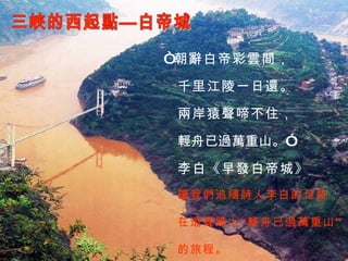 三峽的西起點—白帝城 讓我們追隨詩人李白的足跡， 在這裡踏上“輕舟已過萬重山” “ 朝辭白帝彩雲間， 千里江陵一日還。 兩岸猿聲啼不住， 輕舟已過萬重山。” 李白《早發白帝城》 的旅程。 