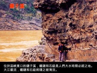 鏈子溪 位於巫峽東口的鏈子溪，鐵鏈和石級是人們大水時期必經之地。大江截流，鐵鏈和石級將隨之被淹沒。 