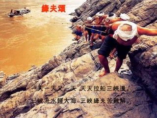 縴夫頌 一天一天又一天， 天天拉船三峽邊。 三峽流水歸大海， 三峽縴夫苦難解。 