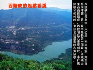 西陵峽的起點香溪 西陵峽全長為六十六公里，西起香溪，東至宜昌南津關，是三峽中最長的一個峽。西陵峽由東西兩段組成。西段包括兵書寶劍峽，牛肝馬肺峽和崆岭峽。東段包括燈影峽和黃猫峽。 