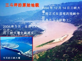 三斗坪的原始地貌 今天的三峽大壩 1994 年 12 月 14 日三峽大壩 工程正式在這裡西陵峽中段 2006 年 5 月，全長 2309 公尺 的三峽大壩全綫建成。 宜昌市三斗坪動工。 