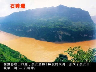 石碑灣 在燈影峽出口處，長江急轉 110 度的大灣，形成了長江三峽第一灣 — 石碑灣。 