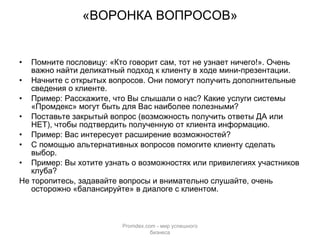 «ВОРОНКА ВОПРОСОВ» Помните пословицу: «Кто говорит сам, тот не узнает ничего!». Очень важно найти деликатный подход к клиенту в ходе мини-презентации. Начните с открытых вопросов. Они помогут получить дополнительные сведения о клиенте.  Пример: Расскажите, что Вы слышали о нас? Какие услуги системы «Промдекс» могут быть для Вас наиболее полезными? Поставьте закрытый вопрос (возможность получить ответы ДА или НЕТ), чтобы подтвердить полученную от клиента информацию. Пример: Вас интересует расширение возможностей?  С помощью альтернативных вопросов помогите клиенту сделать выбор. Пример: Вы хотите узнать о возможностях или привилегиях участников клуба? Не торопитесь, задавайте вопросы и внимательно слушайте, очень осторожно «балансируйте» в диалоге с клиентом. Promdex.com -  мир успешного бизнеса 