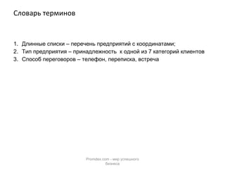 Словарь терминов Длинные списки – перечень предприятий с координатами; Тип предприятия – принадлежность  к одной из 7 категорий клиентов Способ переговоров – телефон, переписка, встреча Promdex.com -  мир успешного бизнеса 