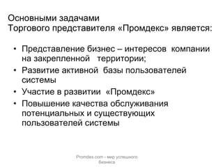 Основными задачами  Торгового представителя «Промдекс» является: Представление бизнес – интересов  компании на закрепленной  территории; Развитие активной  базы пользователей системы  Участие в развитии  «Промдекс» Повышение качества обслуживания потенциальных и существующих пользователей системы Promdex.com -  мир успешного бизнеса 
