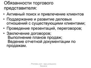 Обязанности торгового представителя: Активный поиск и привлечение клиентов Поддержание и развитие деловых отношений с существующими клиентами; Проведение презентаций, переговоров; Заключение договоров;  Выполнение планов продаж;  Ведение отчетной документации по продажам. Promdex.com -  мир успешного бизнеса 