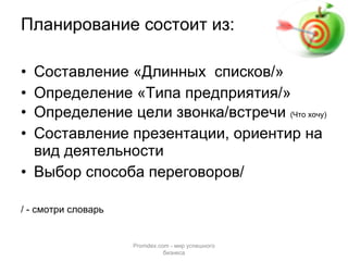 Планирование состоит из: Составление «Длинных  списков/» Определение «Типа предприятия/» Определение цели звонка/встречи  (Что хочу) Составление презентации, ориентир на вид деятельности Выбор способа переговоров/  / - смотри словарь Promdex.com -  мир успешного бизнеса 