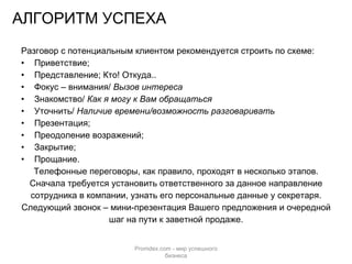 АЛГОРИТМ УСПЕХА Разговор с потенциальным клиентом рекомендуется строить по схеме: Приветствие; Представление; Кто! Откуда.. Фокус – внимания/  Вызов интереса Знакомство/  Как я могу к Вам обращаться Уточнить/  Наличие времени/возможность разговаривать Презентация; Преодоление возражений; Закрытие; Прощание. Телефонные переговоры, как правило, проходят в несколько этапов. Сначала требуется установить ответственного за данное направление сотрудника в компании, узнать его персональные данные у секретаря. Следующий звонок – мини-презентация Вашего предложения и очередной шаг на пути к заветной продаже. Promdex.com -  мир успешного бизнеса 