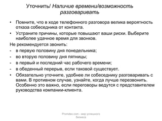 Уточнить/  Наличие времени/возможность разговаривать Помните, что в ходе телефонного разговора велика вероятность отказа собеседника от контакта.  Устраните причины, которые повышают ваши риски. Выберите наиболее удачное время для звонков.  Не рекомендуется звонить: в первую половину дня понедельника; во вторую половину дня пятницы; в первый и последний час рабочего времени; в обеденный перерыв, если таковой существует. Обязательно уточните, удобнее ли собеседнику разговаривать с вами. В противном случае, узнайте, когда лучше перезвонить. Особенно это важно, если переговоры ведутся с представителем руководства компании-клиента. Promdex.com -  мир успешного бизнеса 