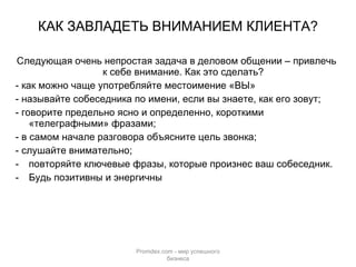КАК ЗАВЛАДЕТЬ ВНИМАНИЕМ КЛИЕНТА? Следующая очень непростая задача в деловом общении – привлечь к себе внимание. Как это сделать? - как можно чаще употребляйте местоимение «ВЫ» - называйте собеседника по имени, если вы знаете, как его зовут; - говорите предельно ясно и определенно, короткими «телеграфными» фразами; - в самом начале разговора объясните цель звонка; - слушайте внимательно; повторяйте ключевые фразы, которые произнес ваш собеседник. Будь позитивны и энергичны Promdex.com -  мир успешного бизнеса 