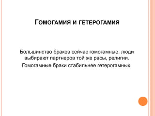 Гомогамия и гетерогамияБольшинство браков сейчас гомогамные: люди выбирают партнеров той же расы, религии.Гомогамные браки стабильнее гетерогамных.