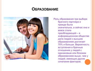 ОбразованиеРоль образования при выборе брачного партнера и прежде была значительна, а сейчас она и вовсе стала преобладающей – в информационном обществе доля людей с высшим образованием достигает 70% и больше. Вероятность вступления в брачные отношения у людей с одинаковым или близким образованием выше, чем у людей, имеющих другие сочетания факторов.