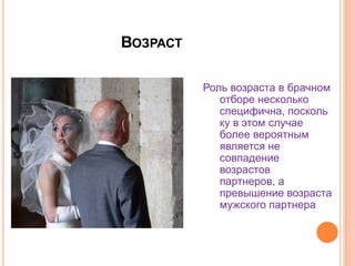 ВозрастРоль возраста в брачном отборе несколько специфична, поскольку в этом случае более вероятным является не совпадение возрастов партнеров, а  превышение возраста мужского партнера.