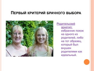 Первый критерий брачного выбораРодительский архетип: избранник похож на одного из родителей, либо на тот образец, который был внушен родителями как идеальный.