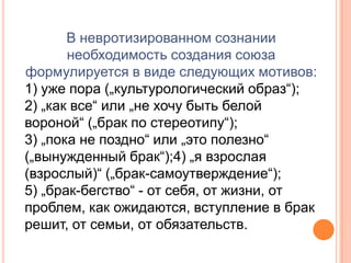 В невротизированном сознании необходимость создания союза формулируется в виде следующих мотивов:1) уже пора („культурологический образ“);2) „как все“ или „не хочу быть белой вороной“ („брак по стереотипу“);3) „пока не поздно“ или „это полезно“ („вынужденный брак“);4) „я взрослая (взрослый)“ („брак-самоутверждение“);5) „брак-бегство“ - от себя, от жизни, от проблем, как ожидаются, вступление в брак решит, от семьи, от обязательств.