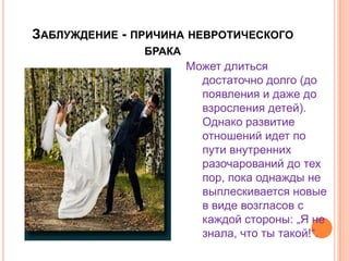Заблуждение - причина невротического бракаМожет длиться достаточно долго (до появления и даже до взросления детей). Однако развитие отношений идет по пути внутренних разочарований до тех пор, пока однажды не выплескивается новые в виде возгласов с каждой стороны: „Я не знала, что ты такой!“.