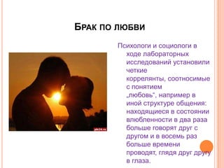 Брак по любви Психологи и социологи в ходе лабораторных исследований установили четкие коррелянты, соотносимые с понятием „любовь“, например в иной структуре общения: находящиеся в состоянии влюбленности в два раза больше говорят друг с другом и в восемь раз больше времени проводят, глядя друг другу в глаза.