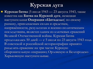Курская дуга Курская битва  (5 июля 1943 — 23 августа 1943, также известна как  Битва на Курской дуге , немецкая наступательная  Операция «Цитадель» ) по своему размаху, привлекаемым силам и средствам, напряжённости, результатам и военно-политическим последствиям, является одним из ключевых сражений Великой Отечественной войны. Курская битва продолжалась 50 дней — с 5 июля по 23 августа 1943 года. В советской и российской историографии принято разделять сражение на три части: Курскую оборонительную операцию; Орловскую и Белгородско-Харьковскую наступательные.  