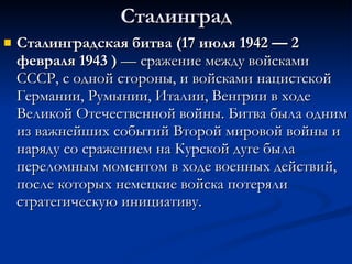 Сталинград Сталинградская битва (17 июля 1942 — 2 февраля 1943   )  — сражение между войсками СССР, с одной стороны, и войсками нацистской Германии, Румынии, Италии, Венгрии в ходе Великой Отечественной войны. Битва была одним из важнейших событий Второй мировой войны и наряду со сражением на Курской дуге была переломным моментом в ходе военных действий, после которых немецкие войска потеряли стратегическую инициативу.  
