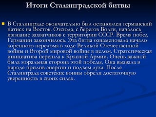 Итоги Сталинградской битвы В Сталинграде окончательно был остановлен германский натиск на Восток. Отсюда, с берегов Волги, началось изгнание захватчиков с территории СССР. Время побед Германии закончилось. Эта битва ознаменовала начало коренного перелома в ходе Великой Отечественной войны и Второй мировой войны в целом. Стратегическая инициатива перешла к Красной Армии. Очень важной была моральная сторона этой победы. Она вызвала в народе прилив энергии и подъем духа. После Сталинграда советские воины обрели достаточную уверенность в своих силах. 