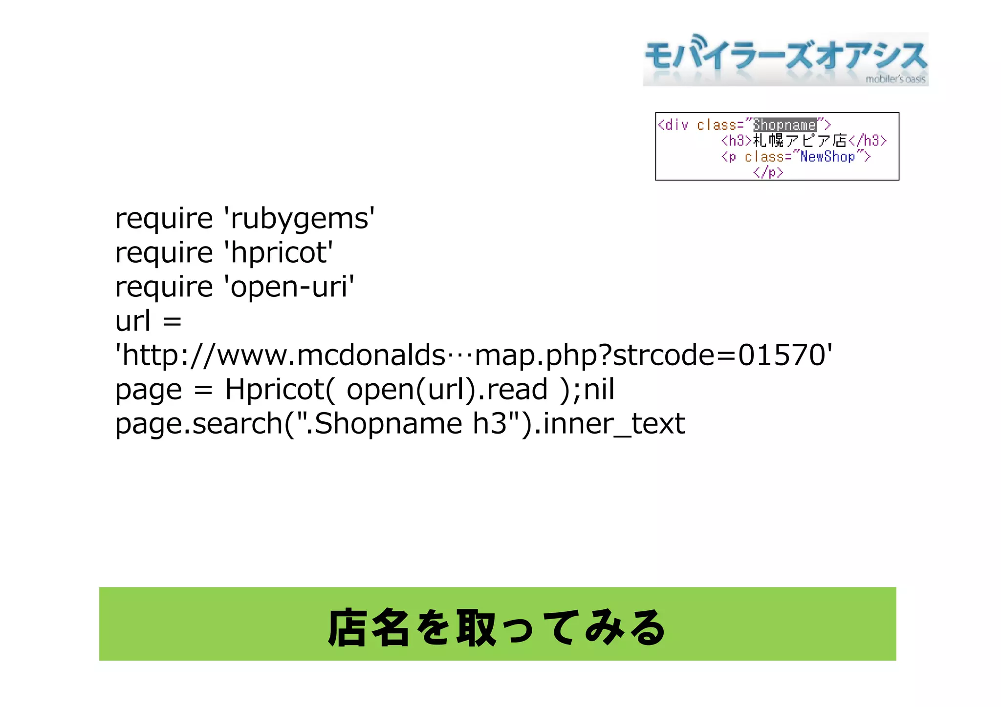 require 'rubygems'
require 'hpricot'
require 'open-uri'
url =
'http://www mcdonalds map php?strcode=01570'
 http://www.mcdonalds…map.php?strcode=01570
page = Hpricot( open(url).read );nil
page sea c ( S op a e 3 )
page.search(".Shopname h3").inner_te t
                                 e text




            店名を取ってみる
 