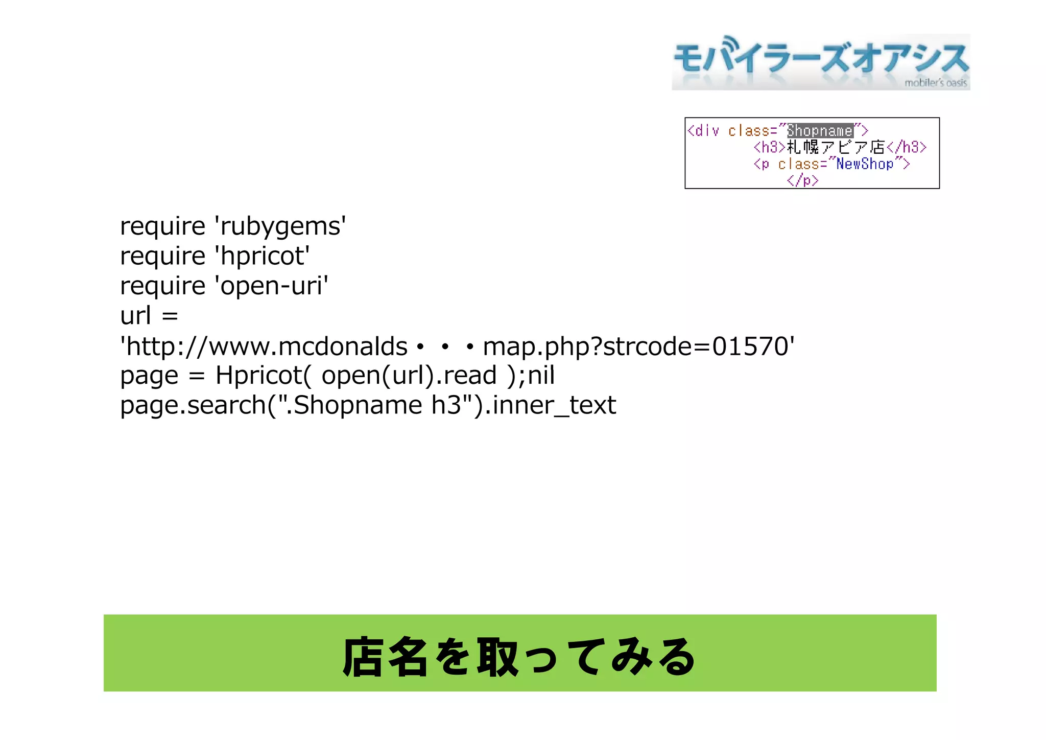 require 'rubygems'
require 'hpricot'
require 'open-uri'
         open-uri
url =
'http://www.mcdonalds・・・map.php?strcode=01570'
page = Hp icot( open( l) ead ) nil
        Hpricot( open(url).read );nil
page.search(".Shopname h3").inner_text




               店名を取ってみる
 