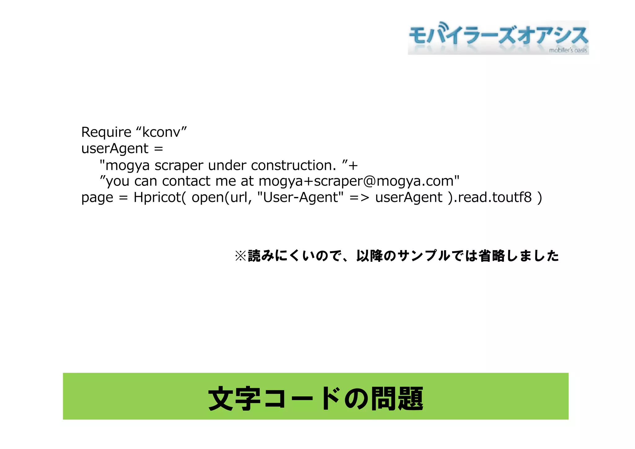 Require “kconv”
userAgent =
  "mogya scraper under construction. ”+
  ”you can contact me at mogya+scraper@mogya.com"
page = Hpricot( open(url, "User-Agent" => userAgent ).read.toutf8 )



                      ※読みにくいので、以降のサンプルでは省略しました




                  文字コードの問題
 