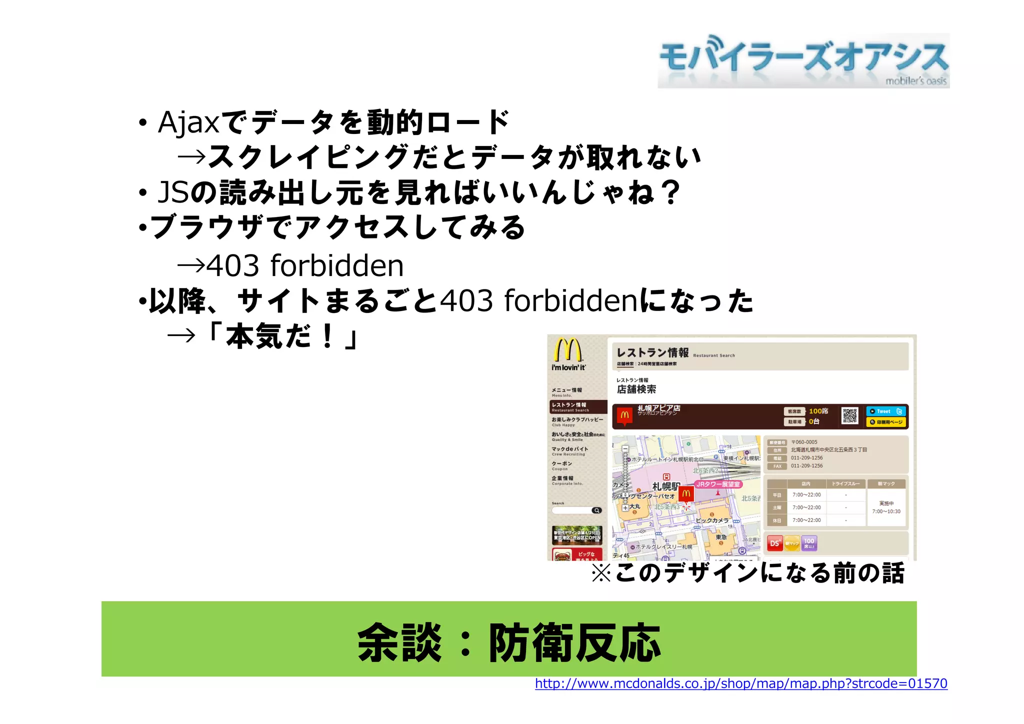 • Aj でデ タを動的ロ ド
  Ajaxでデータを動的ロード
   →スクレイピングだとデータが取れない
• JSの読み出し元を見ればいいんじゃね？
•ブラウザでアクセスしてみる
   →403 forbidden
•以降、サイトまるごと403 forbiddenになった
   →「本気だ！」




                         ※このデザインになる前の話


         余談：防衛反応
                  http://www.mcdonalds.co.jp/shop/map/map.php?strcode=01570
 