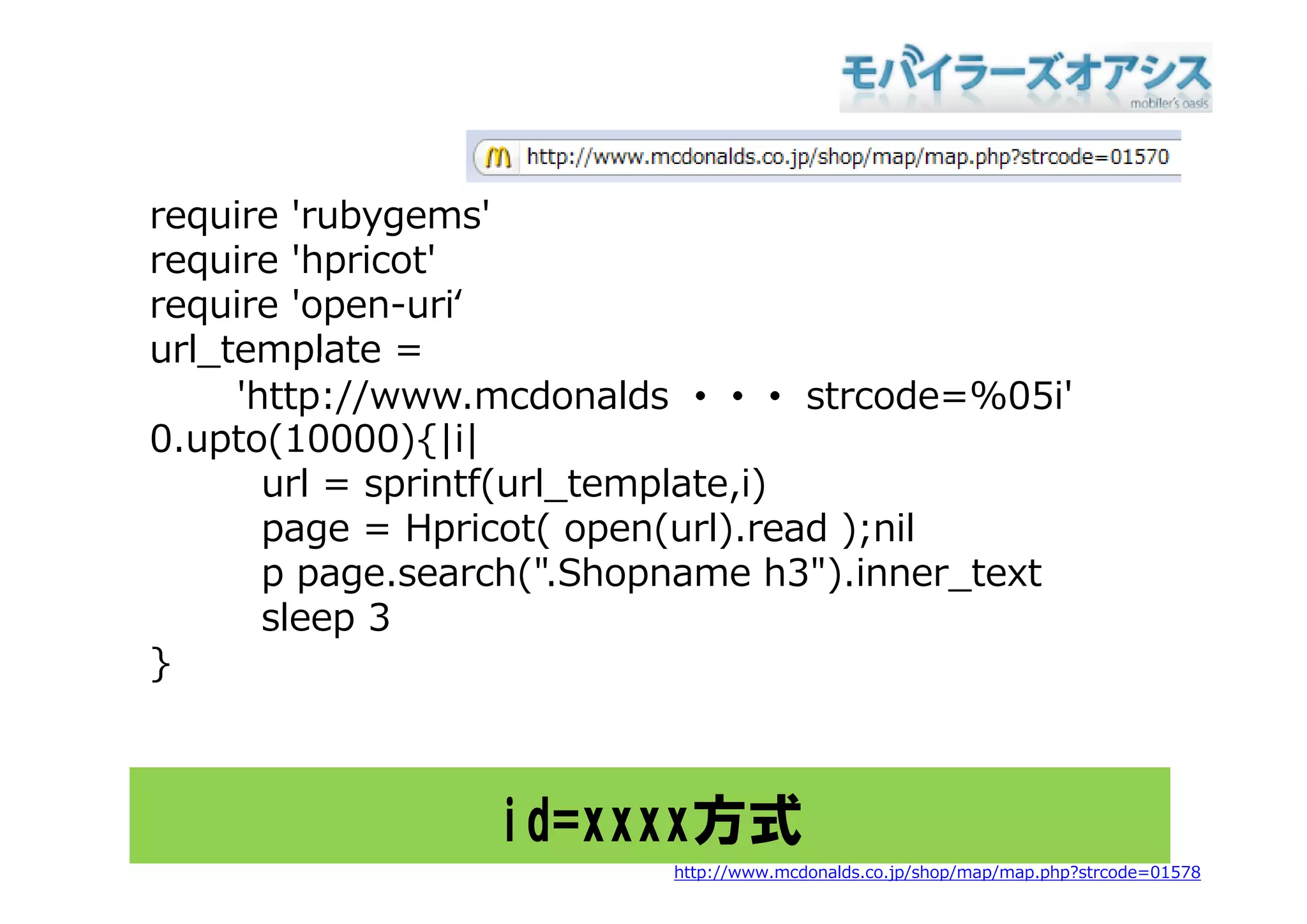 require 'rubygems'
require 'hp icot'
 eq i e 'hpricot'
require 'open-uriʻ
url_template
url template =
     'http://www.mcdonalds ・・・ strcode=%05i'
0.upto(10000){|i|
       url = sprintf(url_template,i)
       page = Hpricot( open(url).read );nil
       p page search(" Shopname h3") inner text
         page.search(".Shopname h3").inner_text
       sleep 3
}



                 id=xxxx方式
                          http://www.mcdonalds.co.jp/shop/map/map.php?strcode=01578
 