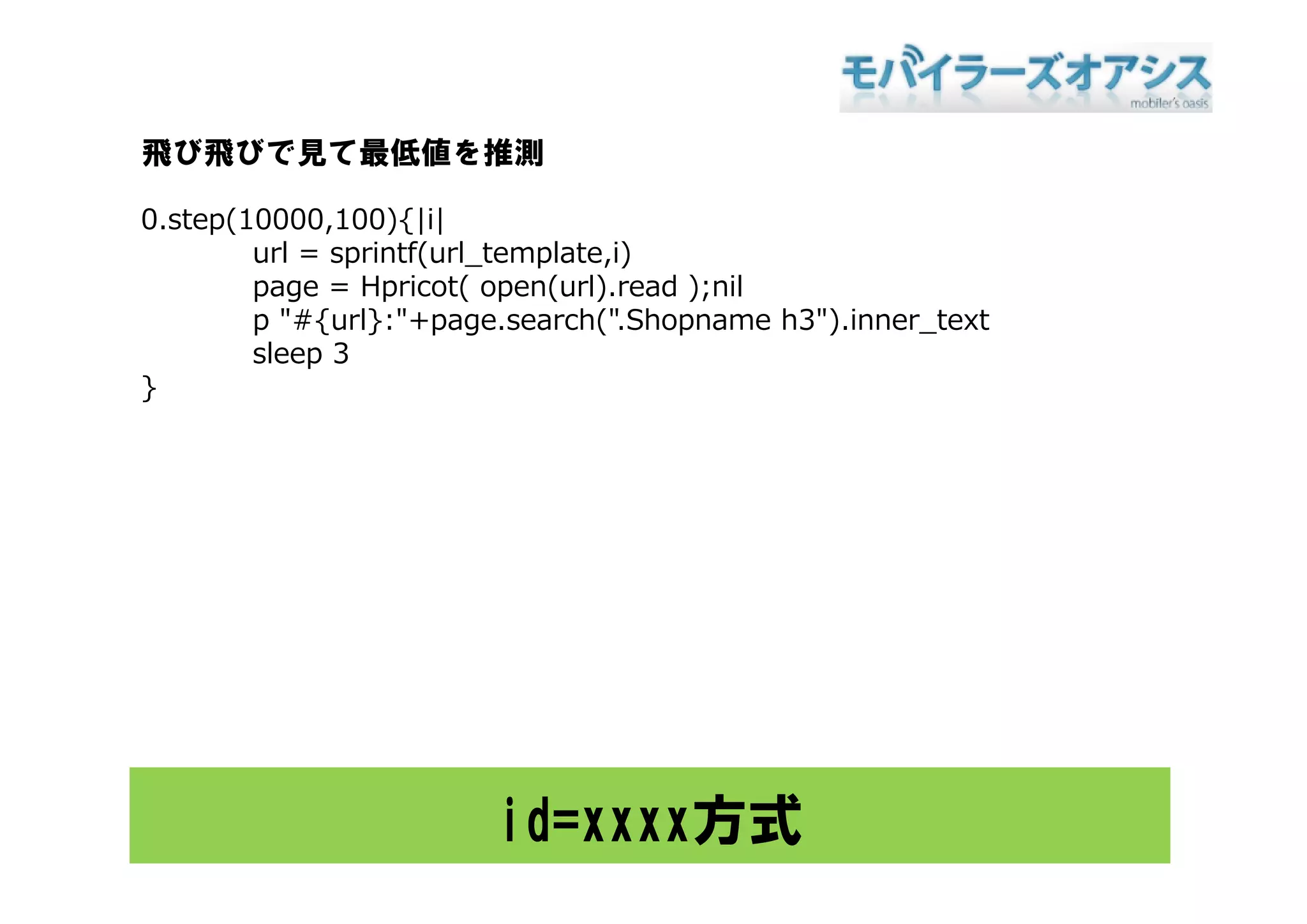 飛び飛びで見て最低値を推測

0.step(10000,100){|i|
        url = sprintf(url template i)
              sprintf(url_template,i)
        page = Hpricot( open(url).read );nil
        p "#{url}:"+page.search(".Shopname h3").inner_text
        sleep 3
}




                        id=xxxx方式
 