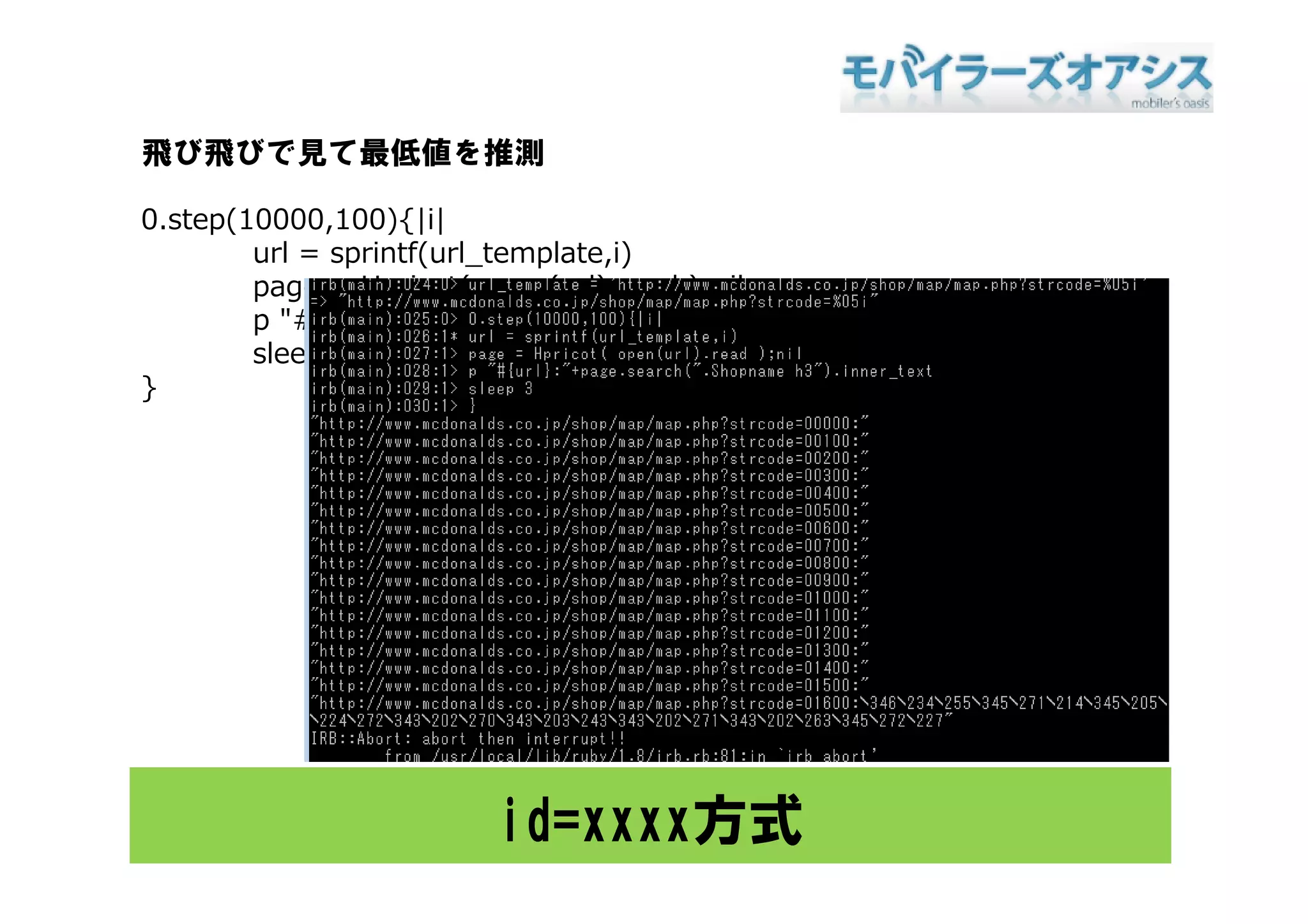 飛び飛びで見て最低値を推測

0.step(10000,100){|i|
        url = sprintf(url template i)
              sprintf(url_template,i)
        page = Hpricot( open(url).read );nil
        p "#{url}:"+page.search(".Shopname h3").inner_text
        sleep 3
}




                        id=xxxx方式
 