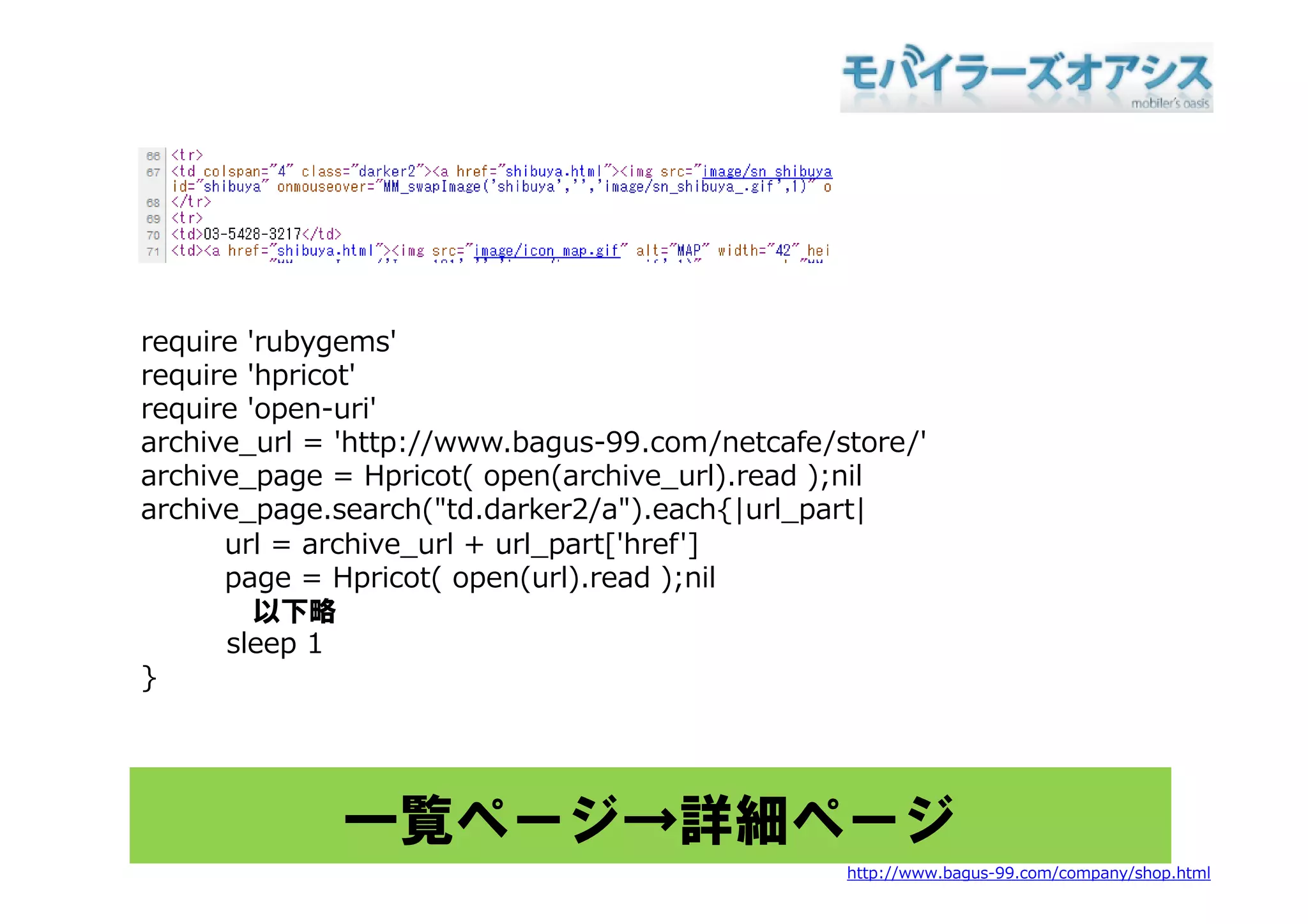 require 'rubygems'
  q         yg
require 'hpricot'
require 'open-uri'
archive_url = 'http://www.bagus-99.com/netcafe/store/'
archive_page = Hpricot( open(archive_url).read );nil
archive_page.search("td.darker2/a").each{|url_part|
      url = archive_url + url_part['href']
      page = Hpricot( open(url).read ) il
                   i (      ( l)     d );nil
         以下略
      sleep 1
}




             一覧ページ→詳細ページ
                                                http://www.bagus-99.com/company/shop.html
 