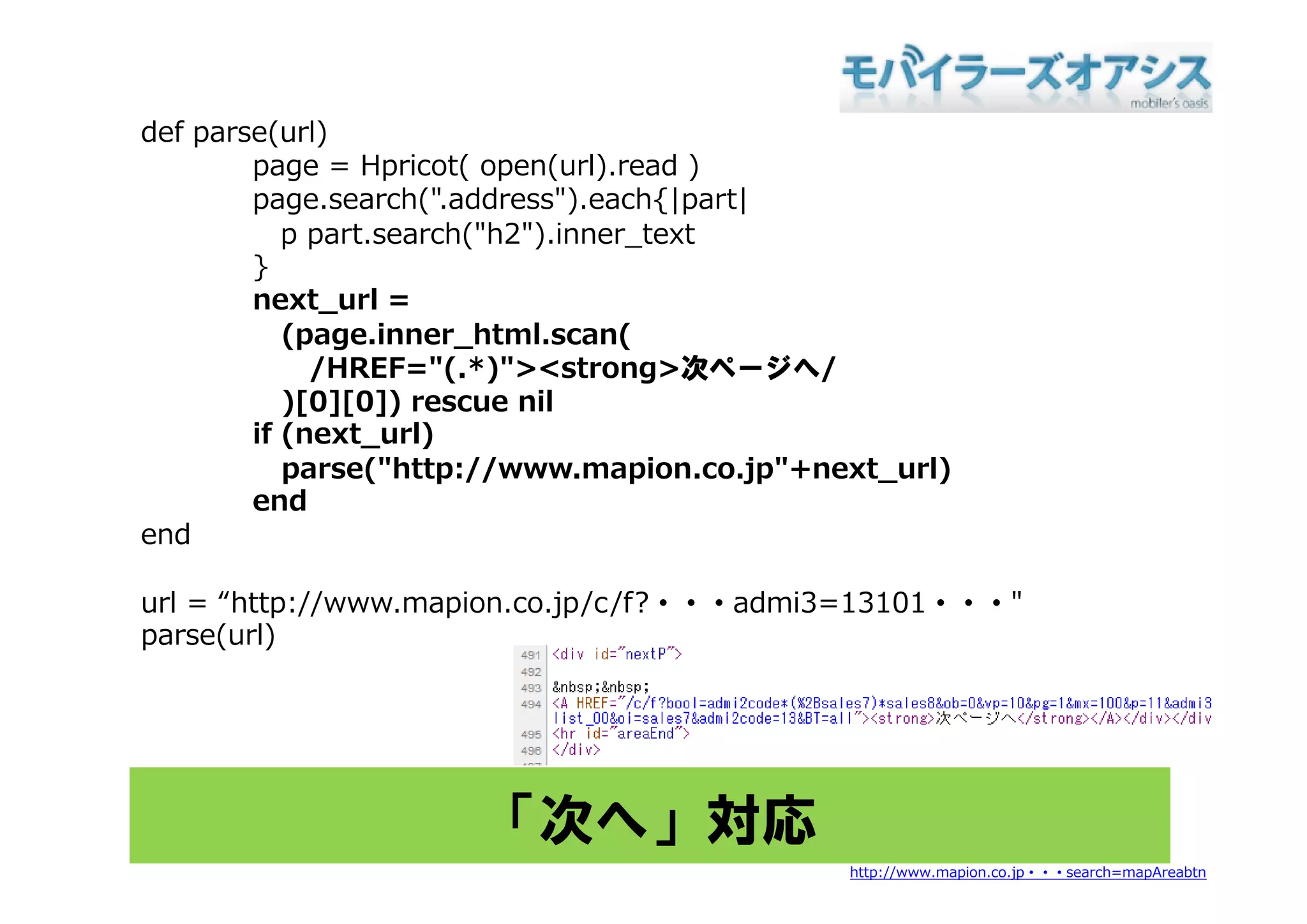 def parse(url)
    p     ( )
        page = Hpricot( open(url).read )
        page.search(".address").each{|part|
           p part.search("h2").inner_text
        }
        next_url =
           (page.inner_html.scan(
             /HREF="(.*)"><strong>次ページへ/
             /        "( *)"            次    ジ /
           )[0][0]) rescue nil
        if (next_url)
           parse("http://www.mapion.co.jp"+next_url)
                 ("htt //            i     j "+  t l)
        end
end

url = “http://www.mapion.co.jp/c/f?・・・admi3=13101・・・"
parse(url)




                      「次へ」対応
                                              http://www.mapion.co.jp・・・search=mapAreabtn
 