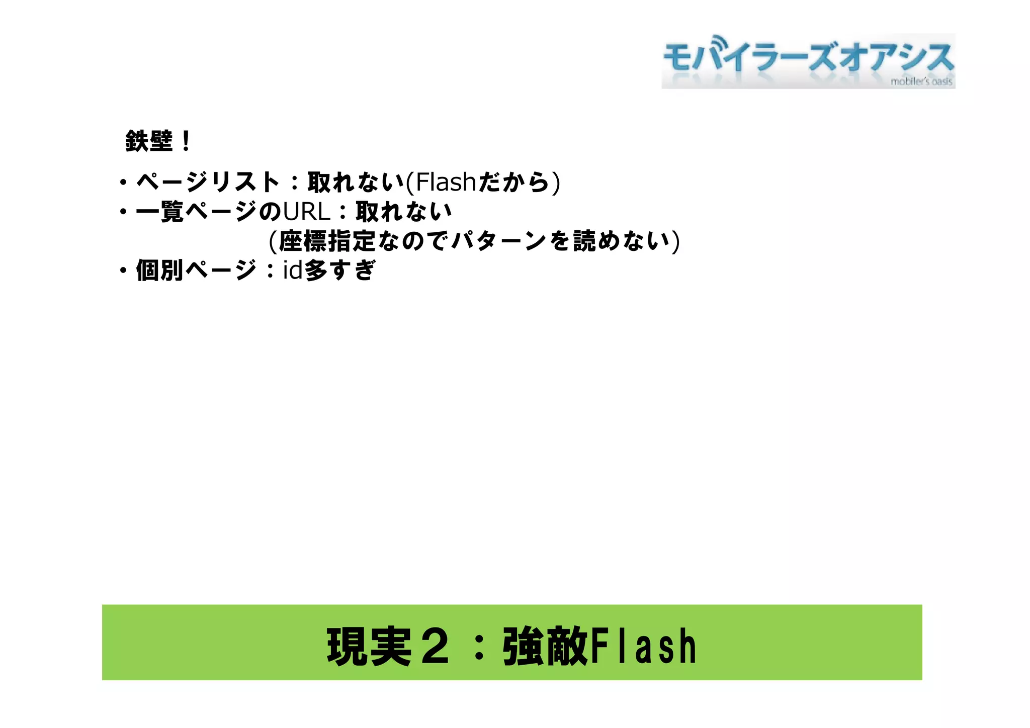 鉄壁！
・ページリスト：取れない(Flashだから)
・一覧ページのURL：取れない
      (座標指定なのでパターンを読めない)
・個別ページ：id多すぎ




         現実２：強敵Flash
 