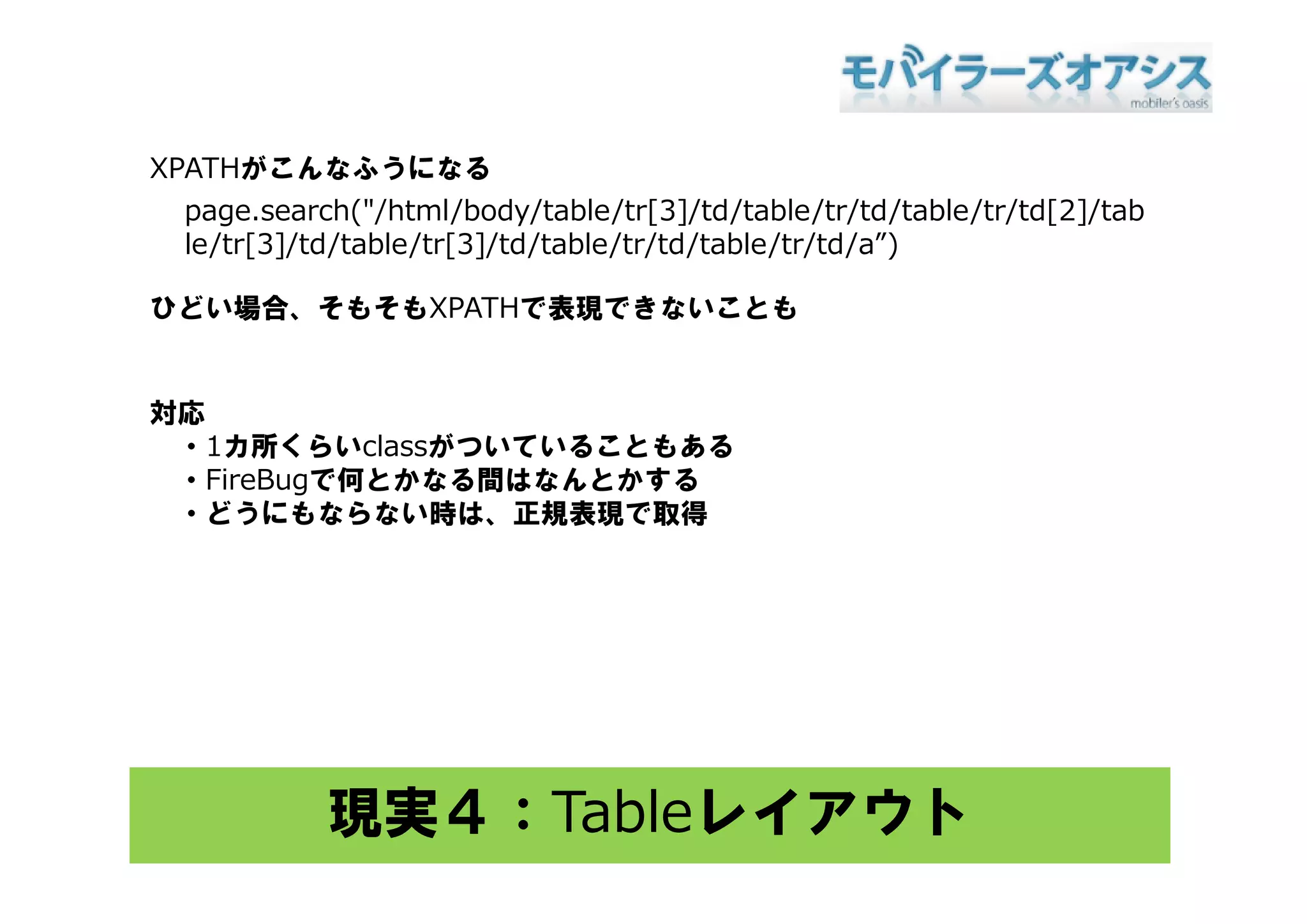 XPATHがこんなふうになる
 page.search("/html/body/table/tr[3]/td/table/tr/td/table/tr/td[2]/tab
 le/tr[3]/td/table/tr[3]/td/table/tr/td/table/tr/td/a )
 le/tr[3]/td/table/tr[3]/td/table/tr/td/table/tr/td/a”)

ひどい場合、そもそもXPATHで表現できないことも


対応
 ・1カ所くらいclassがついていることもある
 ・FireBugで何とかなる間はなんとかする
 ・どうにもならない時は、正規表現で取得




           現実４：Tableレイアウト
 
